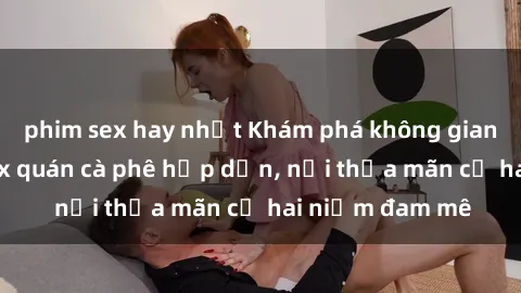 phim sex hay nhất Khám phá không gian độc đáo tại sex quán cà phê hấp dẫn, nơi thỏa mãn cả hai niềm đam mê