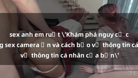 sex anh em ruột 'Khám phá nguy cơ của việc sử dụng sex camera ẩn và cách bảo vệ thông tin cá nhân của bạn'