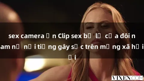sex camera ẩn Clip sex bị lộ của đôi nam nữ nổi tiếng gây sốc trên mạng xã hội
