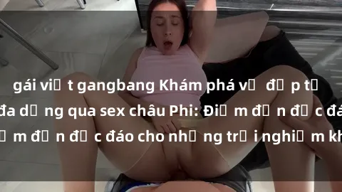 gái việt gangbang Khám phá vẻ đẹp tự nhiên và văn hóa đa dạng qua sex châu Phi: Điểm đến độc đáo cho những trải nghiệm khó quên