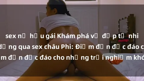 sex nữ hầu gái Khám phá vẻ đẹp tự nhiên và văn hóa đa dạng qua sex châu Phi: Điểm đến độc đáo cho những trải nghiệm khó quên