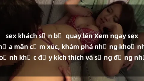 sex khách sạn bị quay lén Xem ngay sex jav không che để thỏa mãn cảm xúc, khám phá những khoảnh khắc đầy kích thích và sống động nhất chỉ trong click!