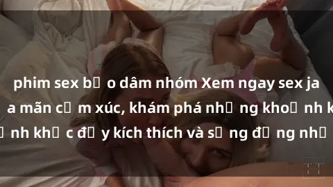 phim sex bạo dâm nhóm Xem ngay sex jav không che để thỏa mãn cảm xúc, khám phá những khoảnh khắc đầy kích thích và sống động nhất chỉ trong click!