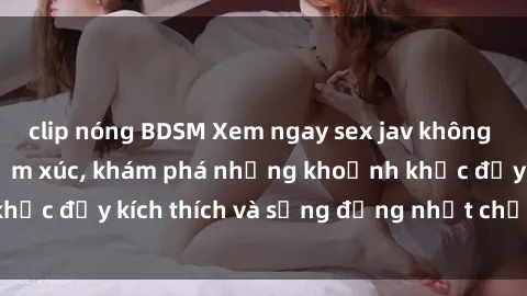 clip nóng BDSM Xem ngay sex jav không che để thỏa mãn cảm xúc, khám phá những khoảnh khắc đầy kích thích và sống động nhất chỉ trong click!