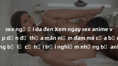 sex người da đen Xem ngay sex anime vietsub cực hot và hấp dẫn để thỏa mãn niềm đam mê của bạn! Đừng bỏ lỡ cơ hội trải nghiệm những bộ anime đỉnh cao chỉ có tại đây!