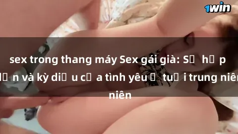 sex trong thang máy Sex gái già: Sự hấp dẫn và kỳ diệu của tình yêu ở tuổi trung niên