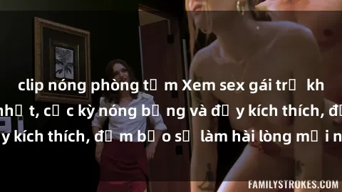 clip nóng phòng tắm Xem sex gái trẻ không che hấp dẫn nhất, cực kỳ nóng bỏng và đầy kích thích, đảm bảo sẽ làm hài lòng mọi người!