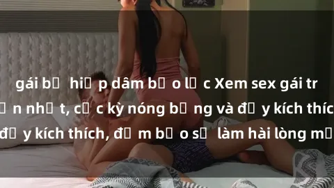 gái bị hiếp dâm bạo lực Xem sex gái trẻ không che hấp dẫn nhất, cực kỳ nóng bỏng và đầy kích thích, đảm bảo sẽ làm hài lòng mọi người!