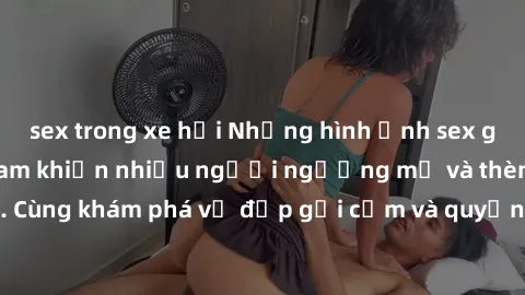 sex trong xe hơi Những hình ảnh sex gái sinh viên Việt Nam khiến nhiều người ngưỡng mộ và thèm khát. Cùng khám phá vẻ đẹp gợi cảm và quyến rũ của những cô gái trẻ này.