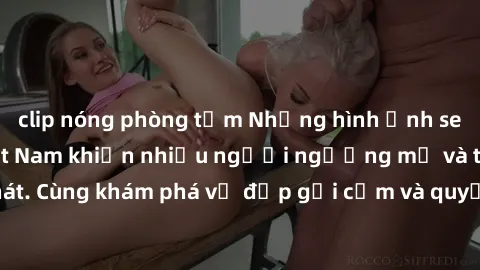 clip nóng phòng tắm Những hình ảnh sex gái sinh viên Việt Nam khiến nhiều người ngưỡng mộ và thèm khát. Cùng khám phá vẻ đẹp gợi cảm và quyến rũ của những cô gái trẻ này.