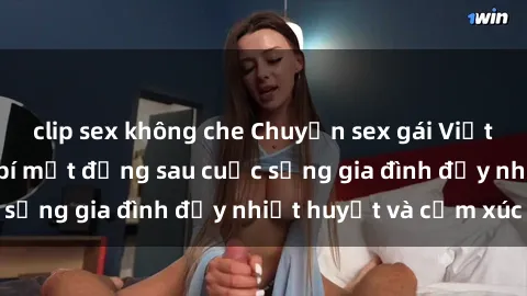 clip sex không che Chuyện sex gái Việt có chồng: Những bí mật đằng sau cuộc sống gia đình đầy nhiệt huyết và cảm xúc