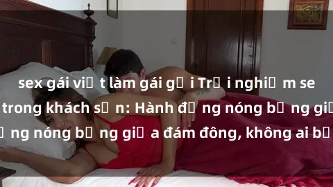 sex gái việt làm gái gọi Trải nghiệm sex sinh viên sôi động trong khách sạn: Hành động nóng bỏng giữa đám đông, không ai bị bỏ lỡ