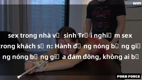 sex trong nhà vệ sinh Trải nghiệm sex sinh viên sôi động trong khách sạn: Hành động nóng bỏng giữa đám đông, không ai bị bỏ lỡ