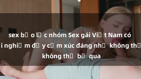 sex bạo lực nhóm Sex gái Việt Nam có con: Trải nghiệm đầy cảm xúc đáng nhớ không thể bỏ qua
