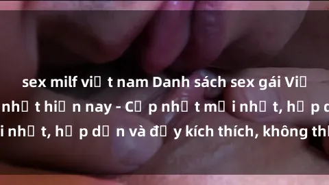sex milf việt nam Danh sách sex gái Việt Nam sinh viên hot nhất hiện nay - Cập nhật mới nhất, hấp dẫn và đầy kích thích, không thể bỏ qua!