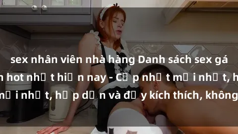 sex nhân viên nhà hàng Danh sách sex gái Việt Nam sinh viên hot nhất hiện nay - Cập nhật mới nhất, hấp dẫn và đầy kích thích, không thể bỏ qua!