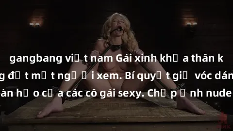 gangbang việt nam Gái xinh khỏa thân khoe dáng nóng bỏng đốt mắt người xem. Bí quyết giữ vóc dáng hoàn hảo của các cô gái sexy. Chụp ảnh nude tự tin không sợ lộ hàng.