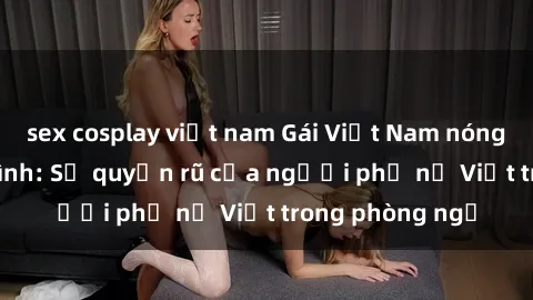 sex cosplay việt nam Gái Việt Nam nóng bỏng khi làm tình: Sự quyến rũ của người phụ nữ Việt trong phòng ngủ