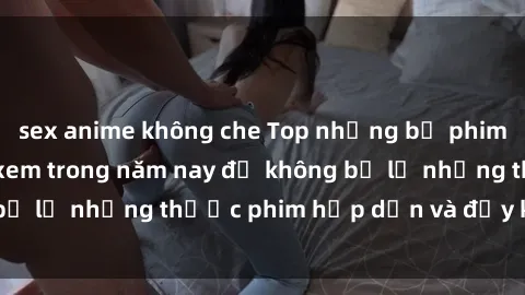 sex anime không che Top những bộ phim sex hay nhất nên xem trong năm nay để không bỏ lỡ những thước phim hấp dẫn và đầy kịch tính.