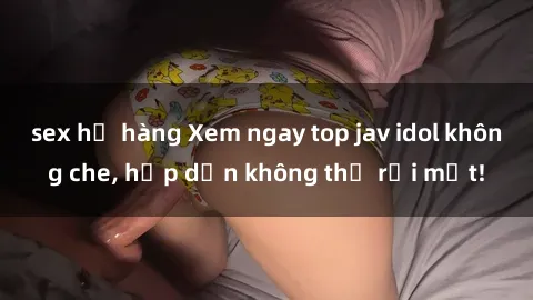 sex họ hàng Xem ngay top jav idol không che, hấp dẫn không thể rời mắt!