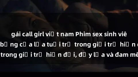 gái call girl việt nam Phim sex sinh viên: Câu chuyện nóng bỏng của lứa tuổi trẻ trong giới trẻ hiện đại, đầy lửa và đam mê