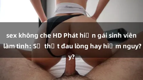 sex không che HD Phát hiện gái sinh viên làm tình: Sự thật đau lòng hay hiểm nguy?