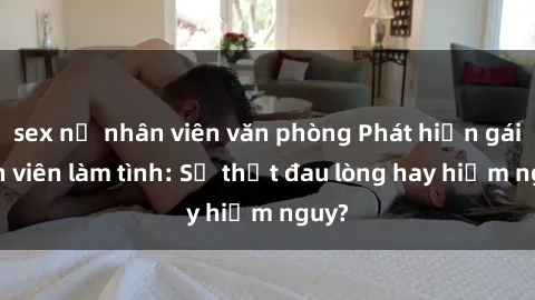sex nữ nhân viên văn phòng Phát hiện gái sinh viên làm tình: Sự thật đau lòng hay hiểm nguy?
