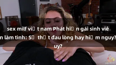 sex milf việt nam Phát hiện gái sinh viên làm tình: Sự thật đau lòng hay hiểm nguy?