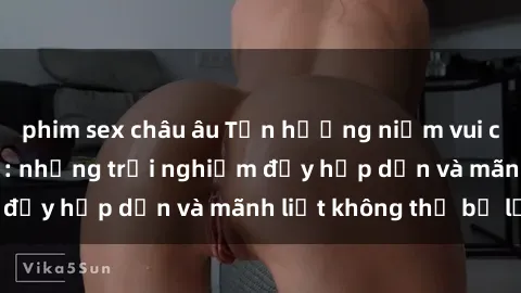phim sex châu âu Tận hưởng niềm vui của sex với gái trẻ: những trải nghiệm đầy hấp dẫn và mãnh liệt không thể bỏ lỡ
