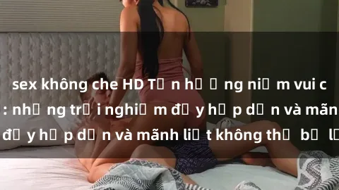 sex không che HD Tận hưởng niềm vui của sex với gái trẻ: những trải nghiệm đầy hấp dẫn và mãnh liệt không thể bỏ lỡ