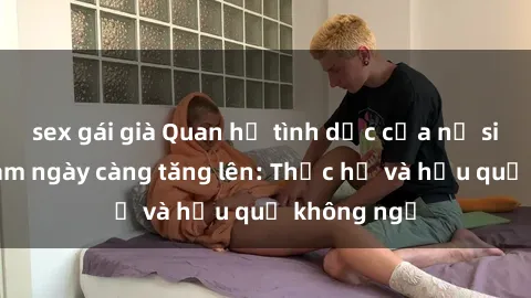 sex gái già Quan hệ tình dục của nữ sinh Việt Nam ngày càng tăng lên: Thực hư và hậu quả không ngờ
