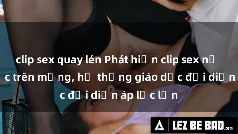 clip sex quay lén Phát hiện clip sex nữ sinh gây sốc trên mạng, hệ thống giáo dục đối diện áp lực lớn