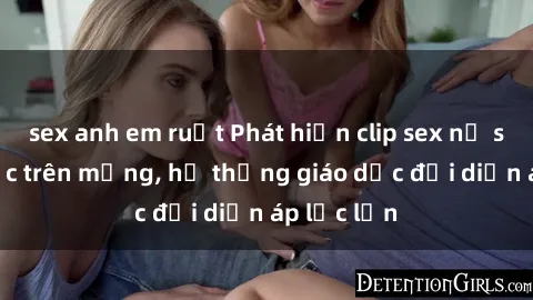 sex anh em ruột Phát hiện clip sex nữ sinh gây sốc trên mạng, hệ thống giáo dục đối diện áp lực lớn