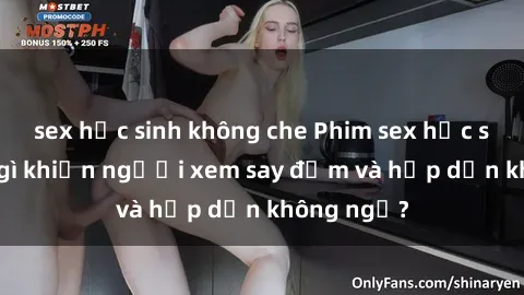 sex học sinh không che Phim sex học sinh: Điều gì khiến người xem say đắm và hấp dẫn không ngờ?