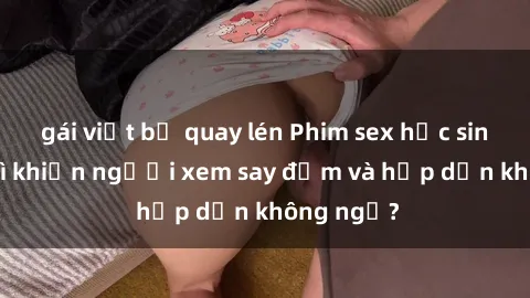 gái việt bị quay lén Phim sex học sinh: Điều gì khiến người xem say đắm và hấp dẫn không ngờ?