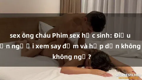sex ông cháu Phim sex học sinh: Điều gì khiến người xem say đắm và hấp dẫn không ngờ?