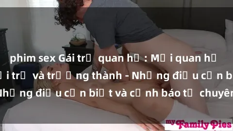 phim sex Gái trẻ quan hệ: Mối quan hệ khác biệt giữa tuổi trẻ và trưởng thành - Những điều cần biết và cảnh báo từ chuyên gia