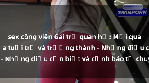 sex công viên Gái trẻ quan hệ: Mối quan hệ khác biệt giữa tuổi trẻ và trưởng thành - Những điều cần biết và cảnh báo từ chuyên gia