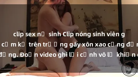 clip sex nữ sinh Clip nóng sinh viên gây sốc: Hành động cấm kỵ trên trường gây xôn xao cộng đồng. Đoạn video ghi lại cảnh vô lễ khiến dư luận bức xúc.
