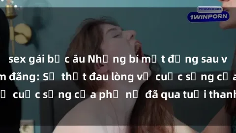 sex gái bắc âu Những bí mật đằng sau vẻ ngoài gái già dâm đãng: Sự thật đau lòng về cuộc sống của phụ nữ đã qua tuổi thanh xuân