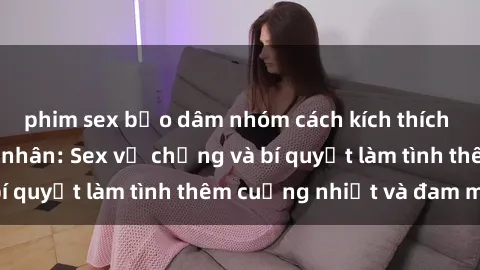 phim sex bạo dâm nhóm cách kích thích đam mê trong hôn nhân: Sex vợ chồng và bí quyết làm tình thêm cuồng nhiệt và đam mê
