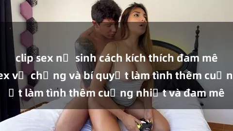 clip sex nữ sinh cách kích thích đam mê trong hôn nhân: Sex vợ chồng và bí quyết làm tình thêm cuồng nhiệt và đam mê