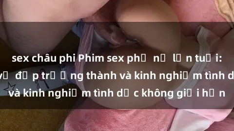 sex châu phi Phim sex phụ nữ lớn tuổi: Sức hút đằng sau vẻ đẹp trưởng thành và kinh nghiệm tình dục không giới hạn