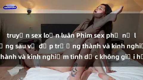 truyện sex loạn luân Phim sex phụ nữ lớn tuổi: Sức hút đằng sau vẻ đẹp trưởng thành và kinh nghiệm tình dục không giới hạn