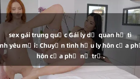 sex gái trung quốc Gái ly dị quan hệ tìm kiếm tình yêu mới: Chuyện tình hậu ly hôn của phụ nữ trẻ.