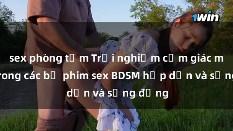 sex phòng tắm Trải nghiệm cảm giác mới lạ trong các bộ phim sex BDSM hấp dẫn và sống động
