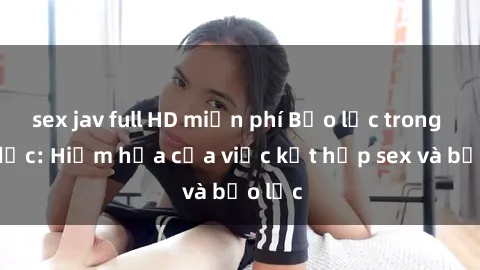 sex jav full HD miễn phí Bạo lực trong tình dục: Hiểm họa của việc kết hợp sex và bạo lực