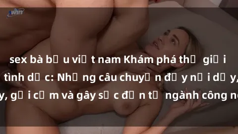sex bà bầu việt nam Khám phá thế giới của phim sex nô lệ tình dục: Những câu chuyện đầy nổi dậy, gợi cảm và gây sốc đến từ ngành công nghiệp giải trí đen tối