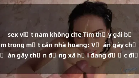 sex việt nam không che Tìm thấy gái bị trói và bị hiếp dâm trong một căn nhà hoang: Vụ án gây chấn động xã hội đang được điều tra vào.