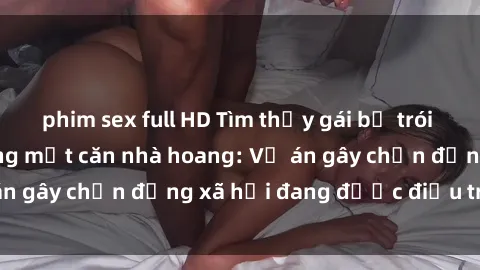 phim sex full HD Tìm thấy gái bị trói và bị hiếp dâm trong một căn nhà hoang: Vụ án gây chấn động xã hội đang được điều tra vào.